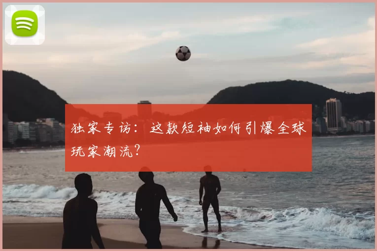 独家专访:这款短袖如何引爆全球玩家潮流?