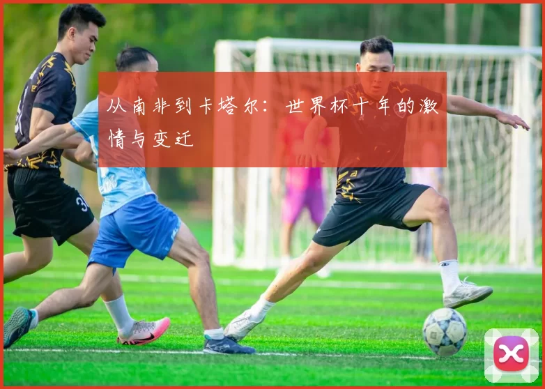 从南非到卡塔尔:世界杯十年的激情与变迁