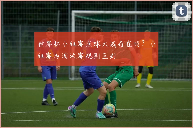 世界杯小组赛点球大战存在吗？小组赛与淘汰赛规则区别