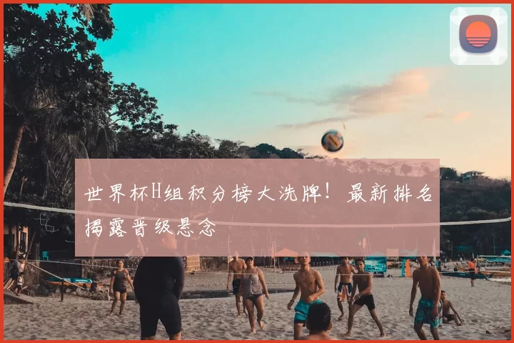 世界杯H组积分榜大洗牌!最新排名揭露晋级悬念