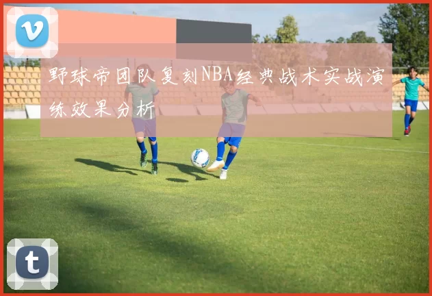 野球帝团队复刻NBA经典战术实战演练效果分析
