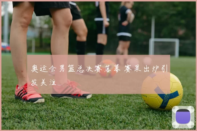 奥运会男篮总决赛落幕 赛果出炉引发关注