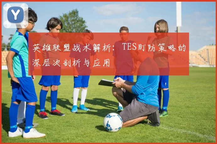 英雄联盟战术解析:TES盯防策略的深层次剖析与应用