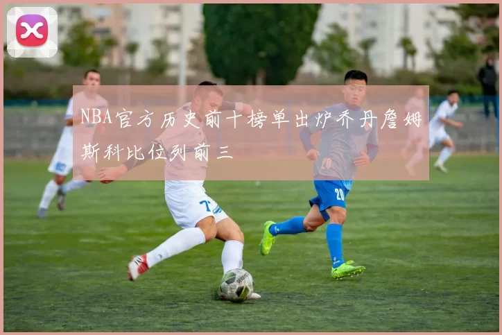 NBA官方历史前十榜单出炉乔丹詹姆斯科比位列前三