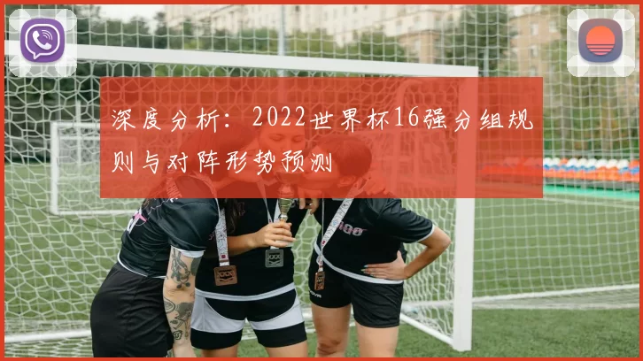 深度分析:2022世界杯16强分组规则与对阵形势预测