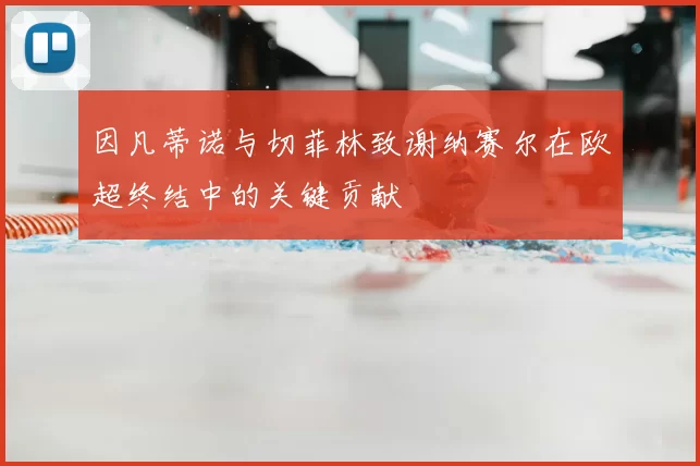 因凡蒂诺与切菲林致谢纳赛尔在欧超终结中的关键贡献