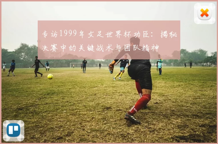 专访1999年女足世界杯功臣:揭秘决赛中的关键战术与团队精神