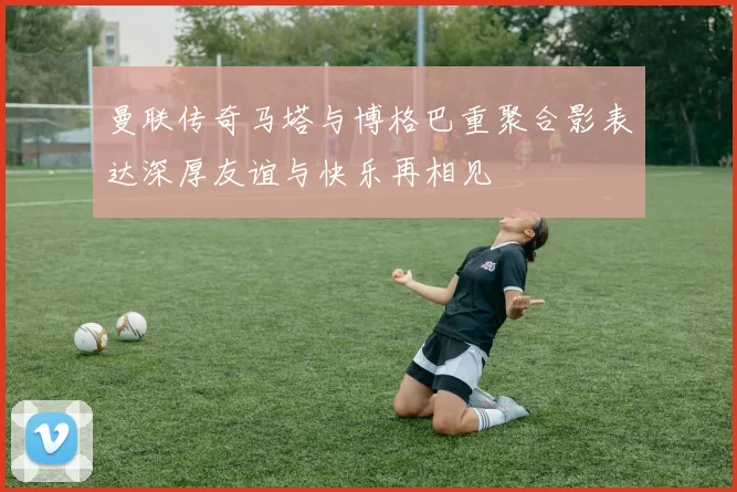 曼联传奇马塔与博格巴重聚合影表达深厚友谊与快乐再相见