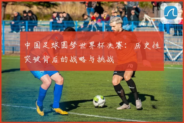 中国足球圆梦世界杯决赛:历史性突破背后的战略与挑战
