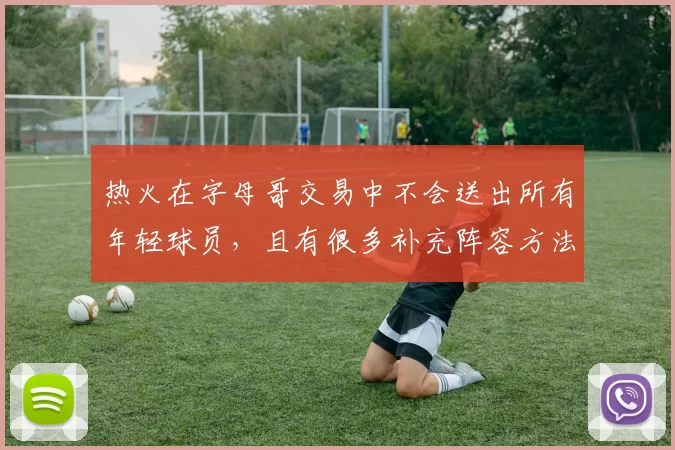 热火在字母哥交易中不会送出所有年轻球员,且有很多补充阵容方法