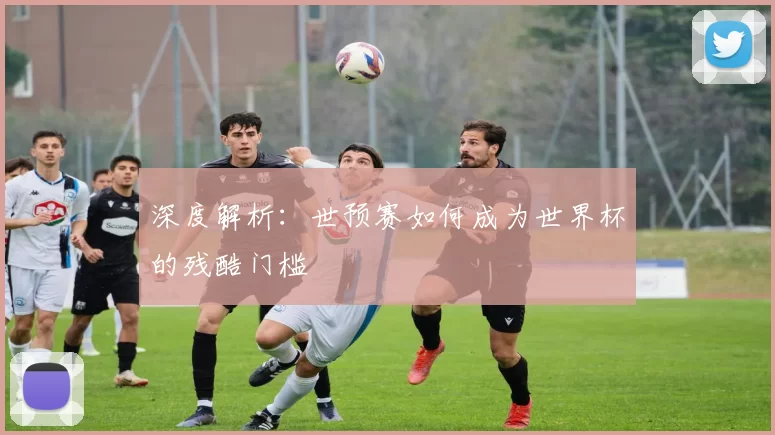 深度解析:世预赛如何成为世界杯的残酷门槛