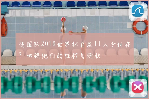 德国队2018世界杯首发11人今何在?回顾他们的征程与现状