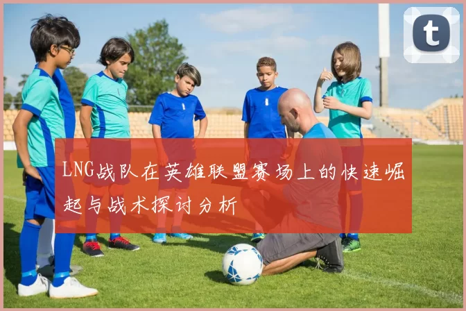 LNG战队在英雄联盟赛场上的快速崛起与战术探讨分析