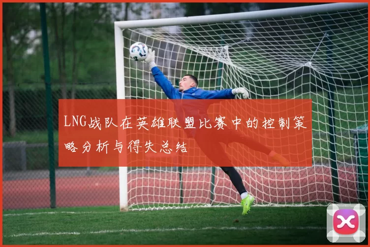 LNG战队在英雄联盟比赛中的控制策略分析与得失总结