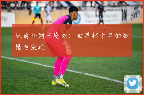 从南非到卡塔尔:世界杯十年的激情与变迁