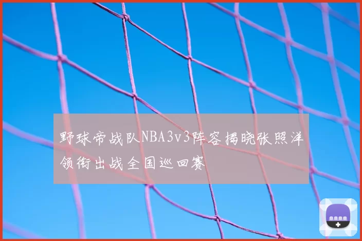 野球帝战队NBA3v3阵容揭晓张照洋领衔出战全国巡回赛