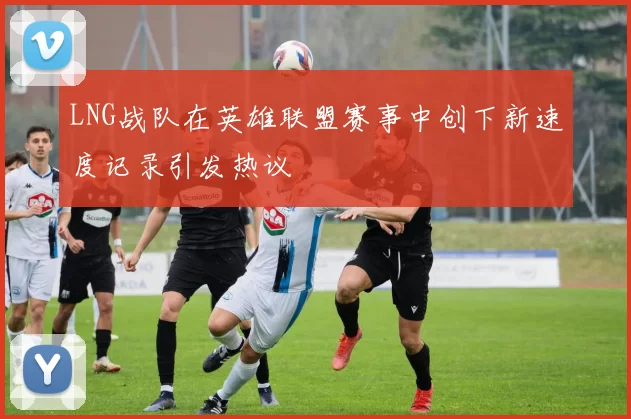 LNG战队在英雄联盟赛事中创下新速度记录引发热议