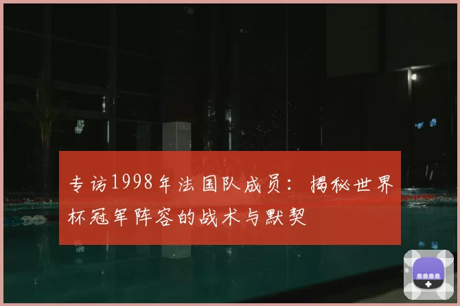专访1998年法国队成员:揭秘世界杯冠军阵容的战术与默契