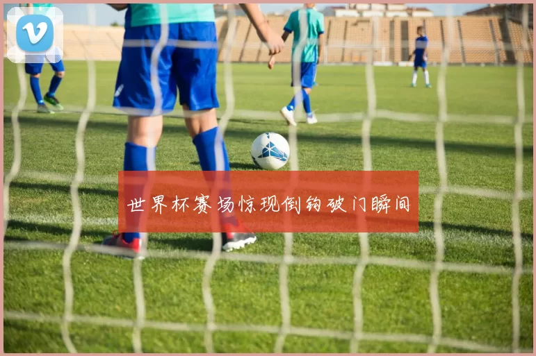 世界杯赛场惊现倒钩破门瞬间
