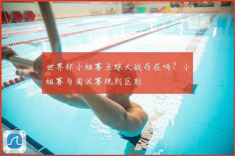 世界杯小组赛点球大战存在吗?小组赛与淘汰赛规则区别