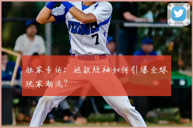 独家专访：这款短袖如何引爆全球玩家潮流？