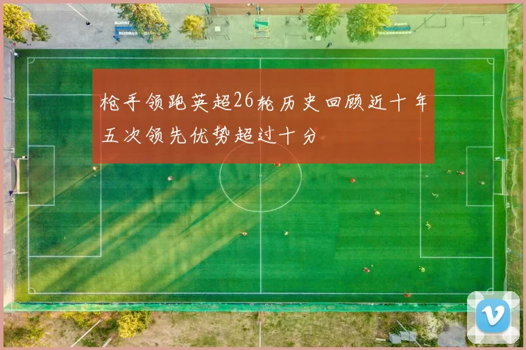 枪手领跑英超26轮历史回顾近十年五次领先优势超过十分