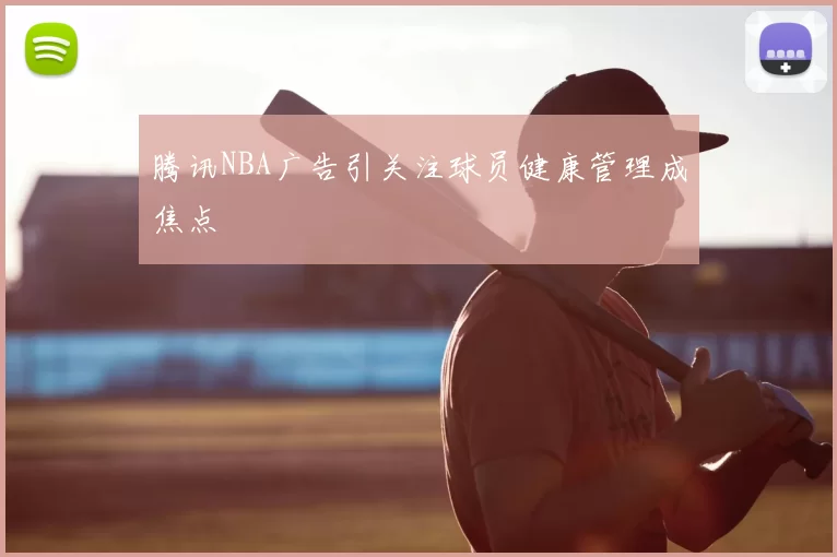 腾讯NBA广告引关注球员健康管理成焦点