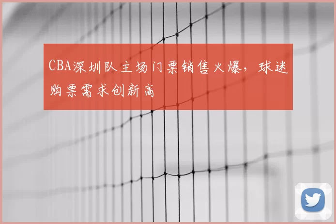 CBA深圳队主场门票销售火爆,球迷购票需求创新高