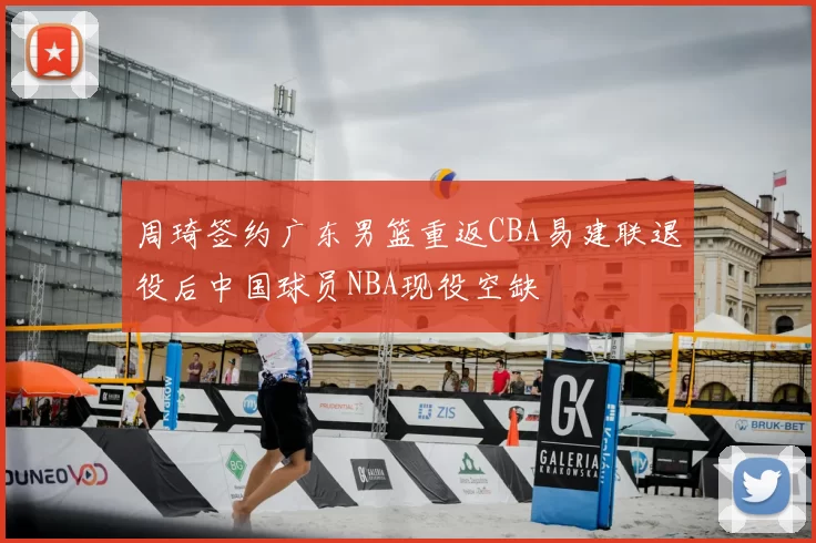 周琦签约广东男篮重返CBA易建联退役后中国球员NBA现役空缺