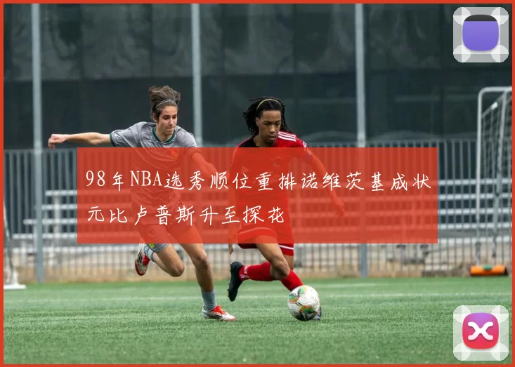 98年NBA选秀顺位重排诺维茨基成状元比卢普斯升至探花