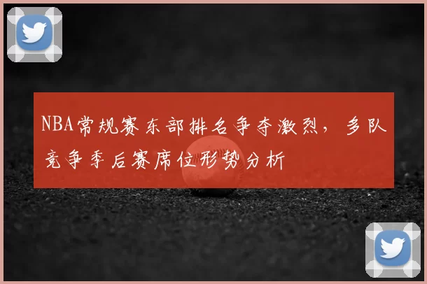 NBA常规赛东部排名争夺激烈，多队竞争季后赛席位形势分析