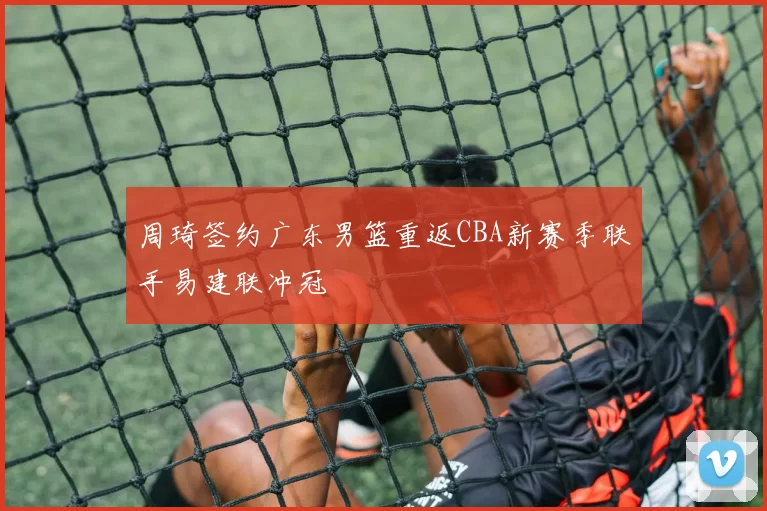 周琦签约广东男篮重返CBA新赛季联手易建联冲冠