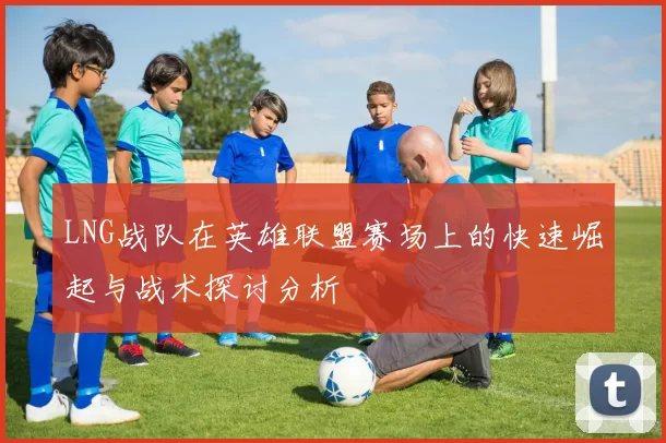 LNG战队在英雄联盟赛场上的快速崛起与战术探讨分析