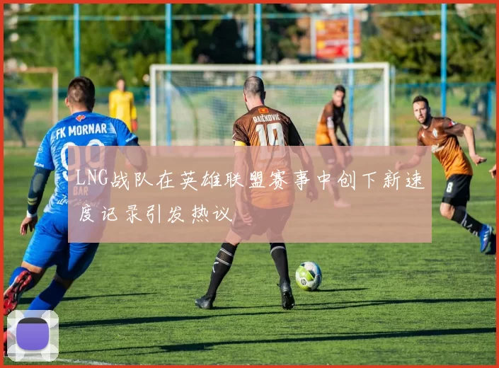LNG战队在英雄联盟赛事中创下新速度记录引发热议