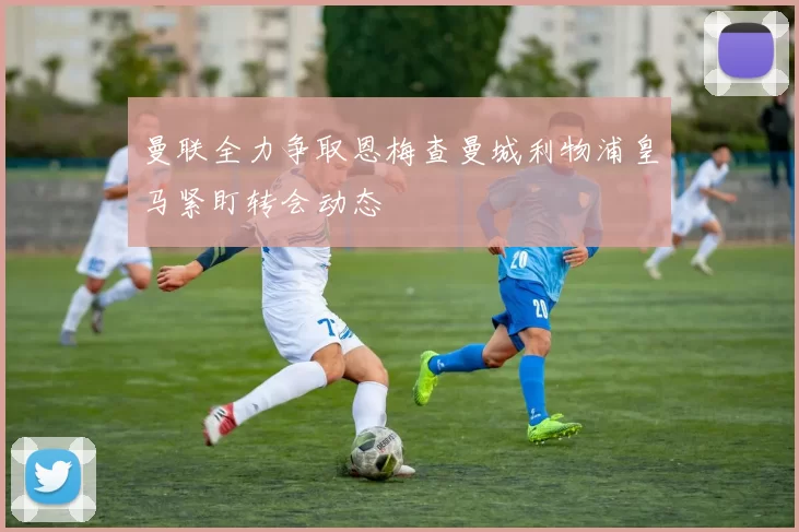 曼联全力争取恩梅查曼城利物浦皇马紧盯转会动态