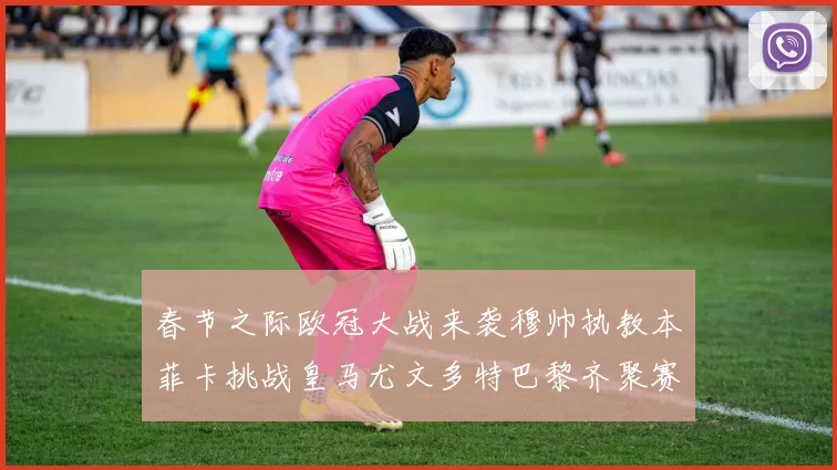 春节之际欧冠大战来袭穆帅执教本菲卡挑战皇马尤文多特巴黎齐聚赛场