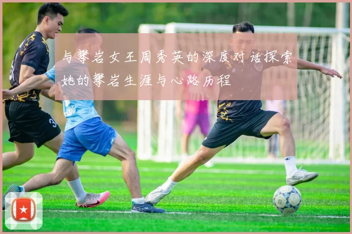 与攀岩女王周秀英的深度对话探索她的攀岩生涯与心路历程