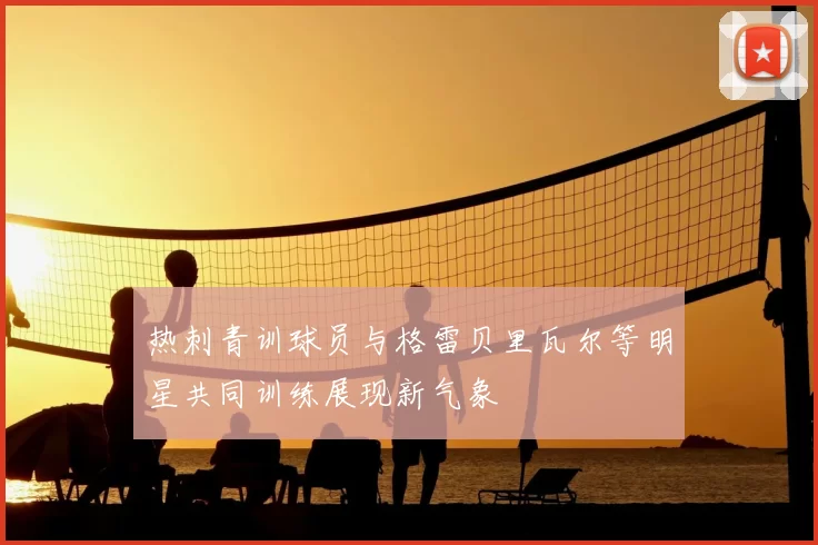 热刺青训球员与格雷贝里瓦尔等明星共同训练展现新气象