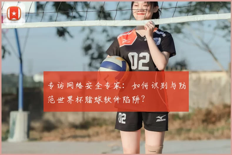 专访网络安全专家:如何识别与防范世界杯赌球软件陷阱?