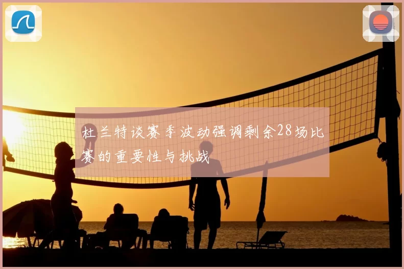 杜兰特谈赛季波动强调剩余28场比赛的重要性与挑战
