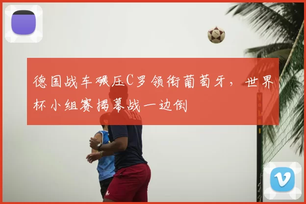 德国战车碾压C罗领衔葡萄牙，世界杯小组赛揭幕战一边倒