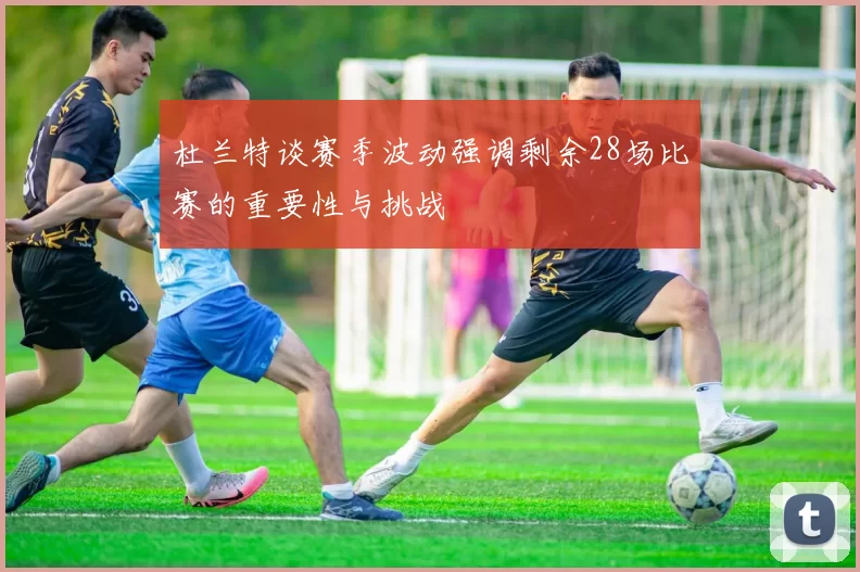 杜兰特谈赛季波动强调剩余28场比赛的重要性与挑战
