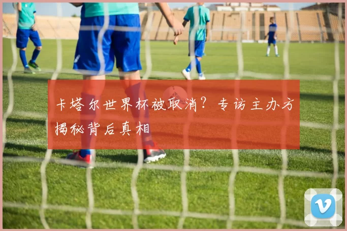 卡塔尔世界杯被取消?专访主办方揭秘背后真相