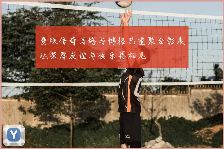 曼联传奇马塔与博格巴重聚合影表达深厚友谊与快乐再相见