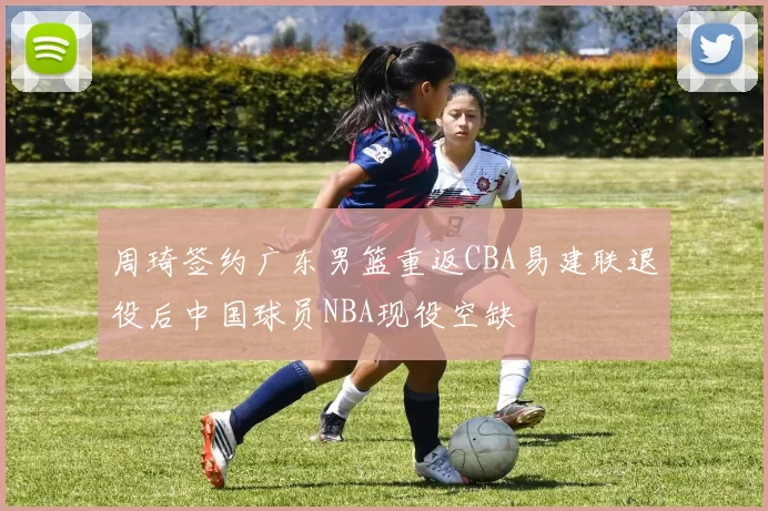 周琦签约广东男篮重返CBA易建联退役后中国球员NBA现役空缺