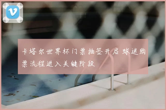 卡塔尔世界杯门票抽签开启 球迷购票流程进入关键阶段
