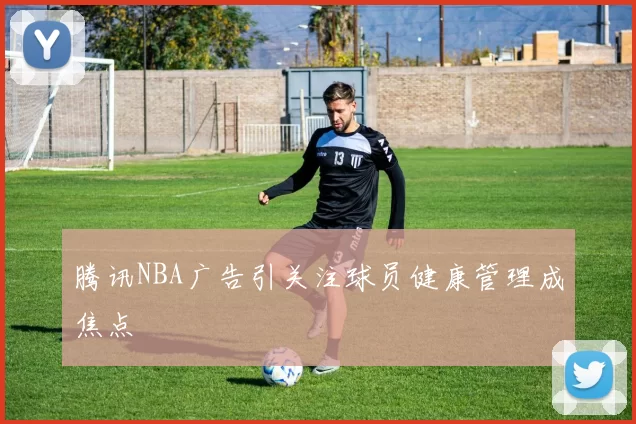 腾讯NBA广告引关注球员健康管理成焦点