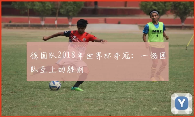 德国队2018年世界杯夺冠:一场团队至上的胜利