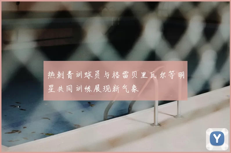 热刺青训球员与格雷贝里瓦尔等明星共同训练展现新气象
